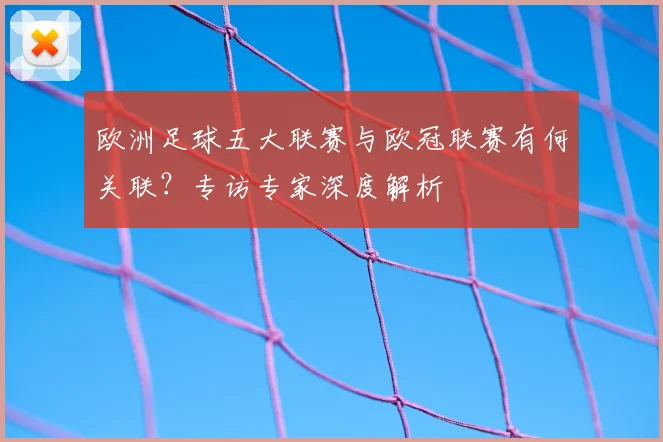 欧洲足球五大联赛与欧冠联赛有何关联?专访专家深度解析