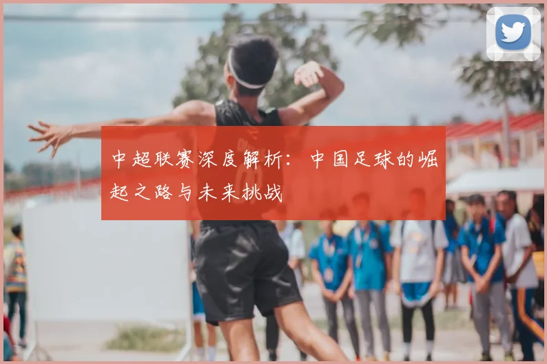 中超联赛深度解析:中国足球的崛起之路与未来挑战