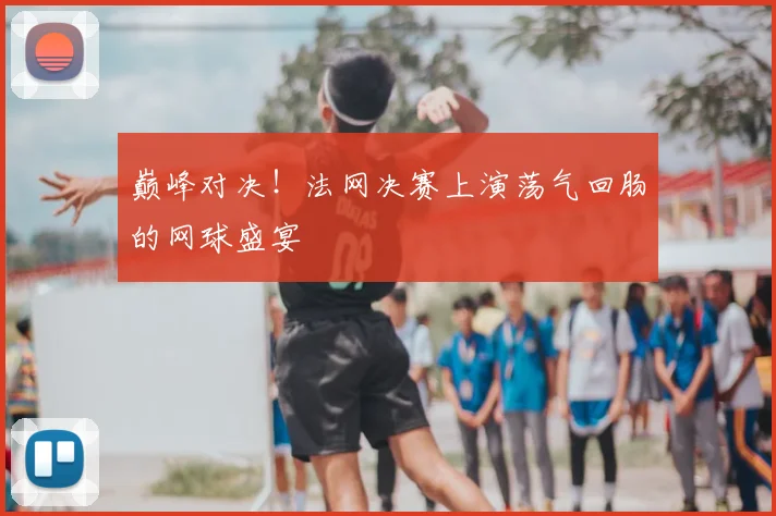 巅峰对决!法网决赛上演荡气回肠的网球盛宴