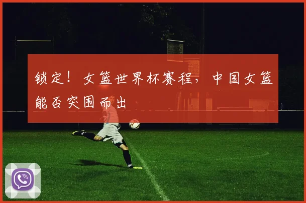 锁定！女篮世界杯赛程，中国女篮能否突围而出