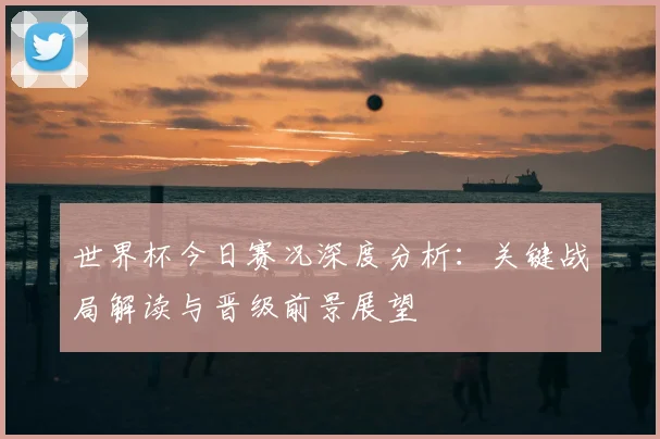 世界杯今日赛况深度分析:关键战局解读与晋级前景展望