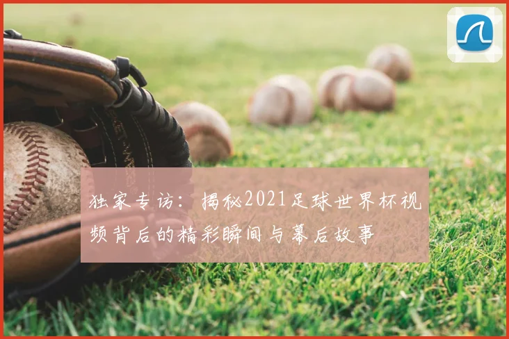 独家专访:揭秘2021足球世界杯视频背后的精彩瞬间与幕后故事