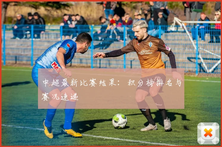 中超最新比赛结果：积分榜排名与赛况速递