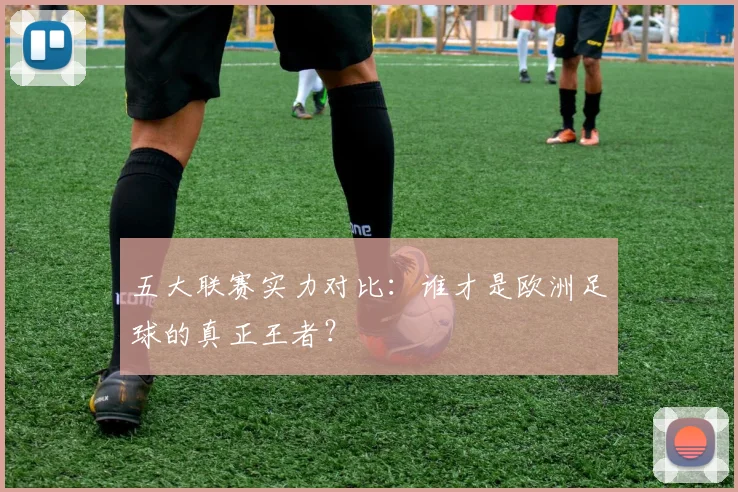 五大联赛实力对比：谁才是欧洲足球的真正王者？