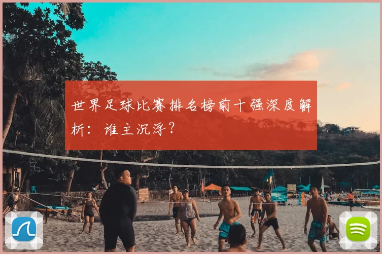 世界足球比赛排名榜前十强深度解析:谁主沉浮?
