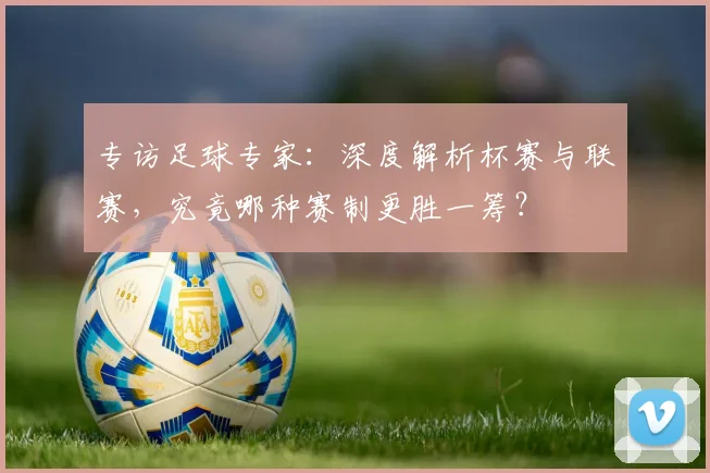 专访足球专家:深度解析杯赛与联赛,究竟哪种赛制更胜一筹?