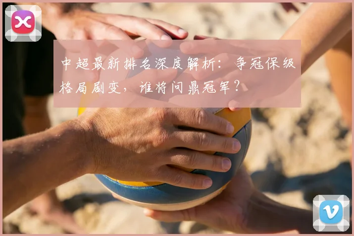 中超最新排名深度解析:争冠保级格局剧变,谁将问鼎冠军?
