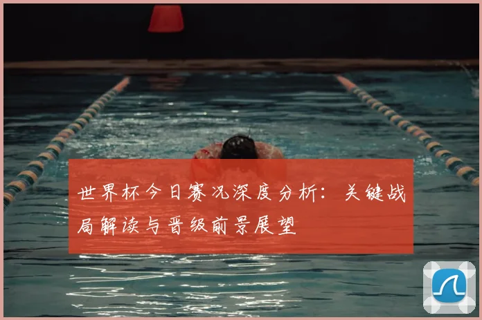 世界杯今日赛况深度分析:关键战局解读与晋级前景展望