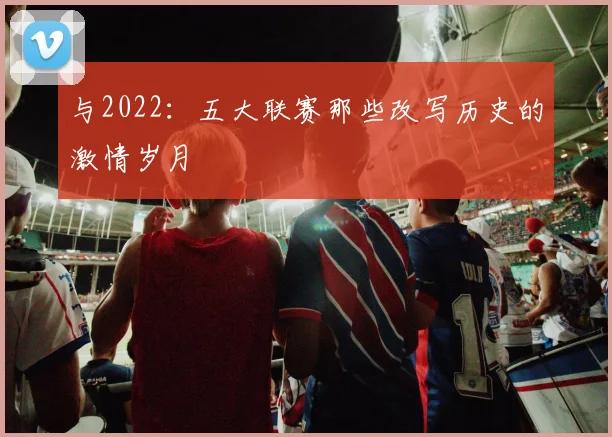 与2022：五大联赛那些改写历史的激情岁月