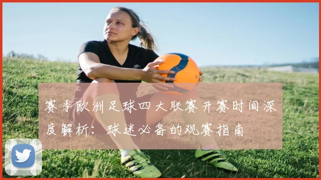 赛季欧洲足球四大联赛开赛时间深度解析:球迷必备的观赛指南