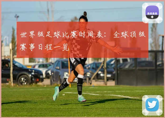 世界级足球比赛时间表:全球顶级赛事日程一览