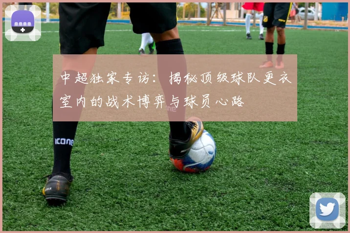 中超独家专访：揭秘顶级球队更衣室内的战术博弈与球员心路