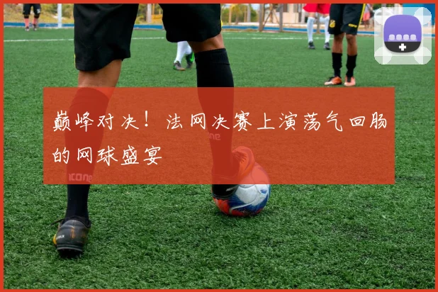 巅峰对决!法网决赛上演荡气回肠的网球盛宴